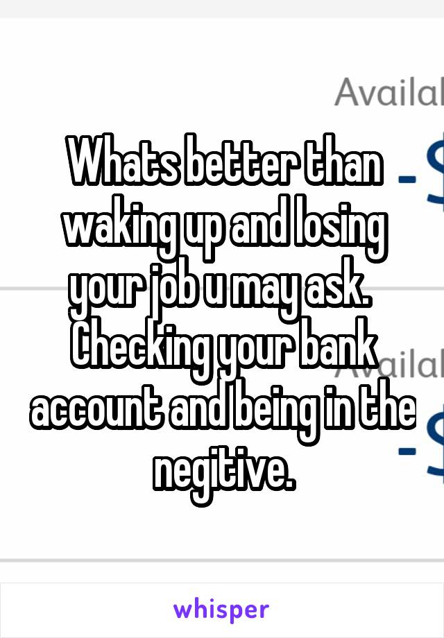 Whats better than waking up and losing your job u may ask. 
Checking your bank account and being in the negitive.