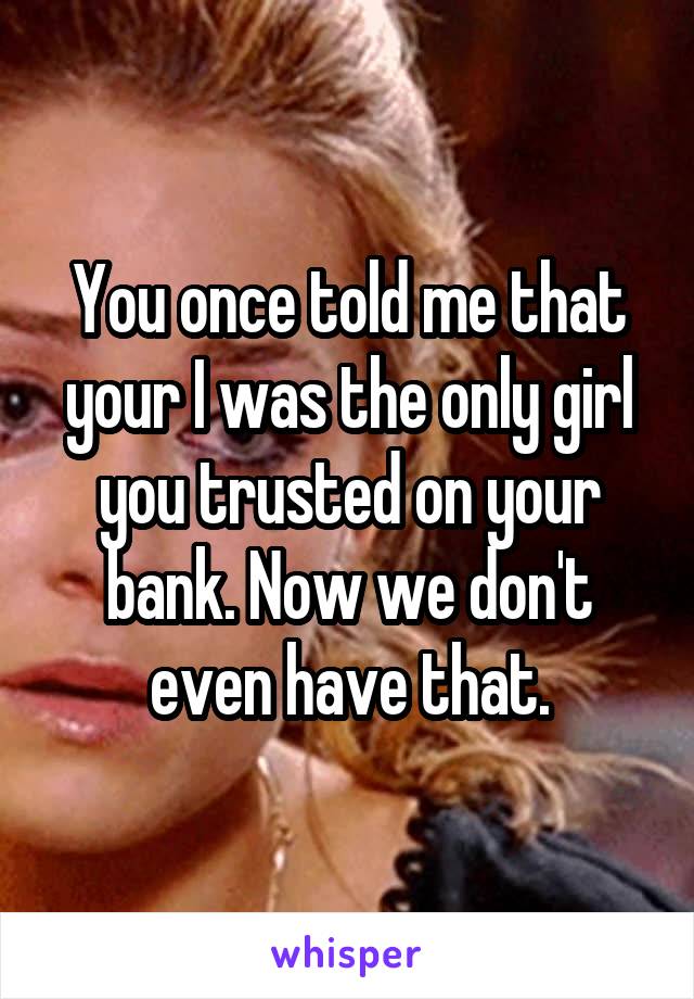 You once told me that your I was the only girl you trusted on your bank. Now we don't even have that.