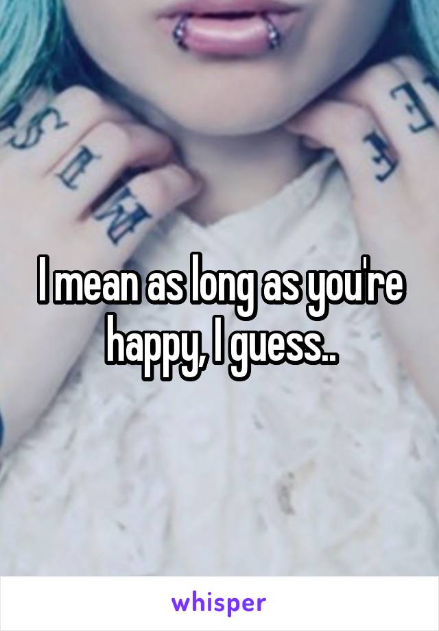 I mean as long as you're happy, I guess..