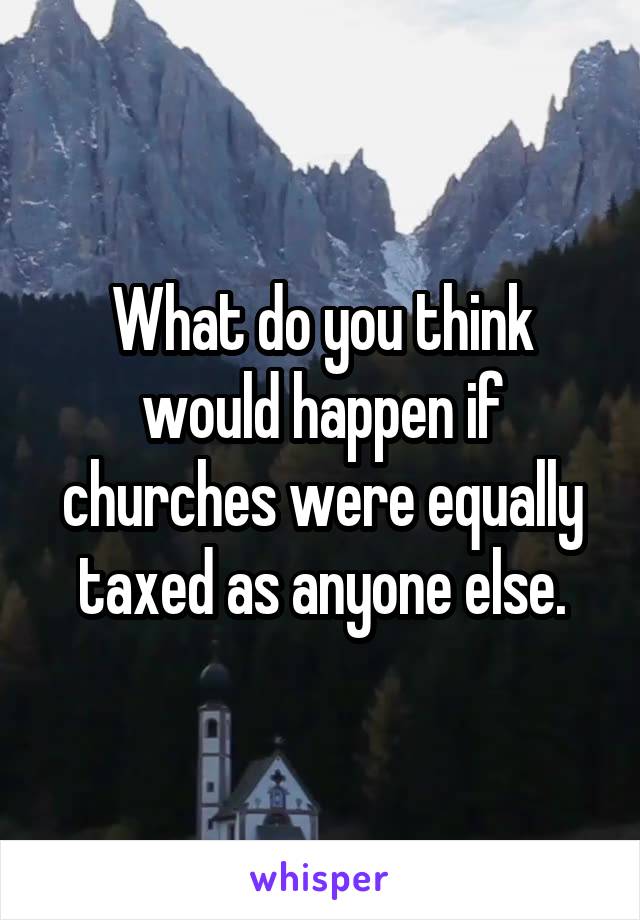 What do you think would happen if churches were equally taxed as anyone else.