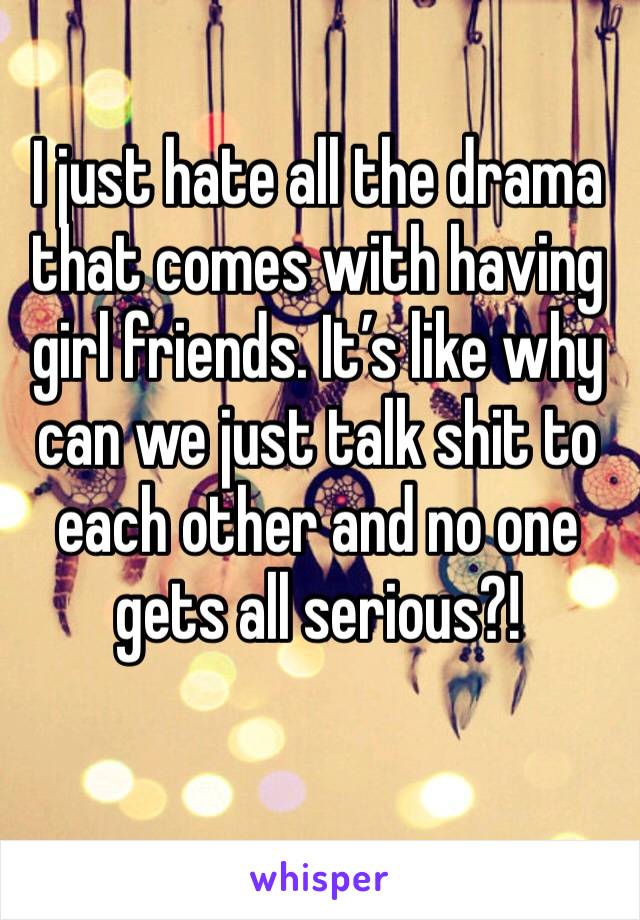 I just hate all the drama that comes with having girl friends. It’s like why can we just talk shit to each other and no one gets all serious?!