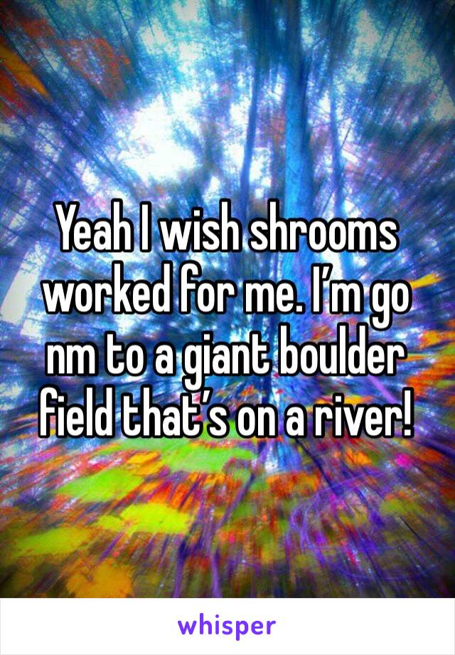 Yeah I wish shrooms worked for me. I’m go nm to a giant boulder field that’s on a river! 