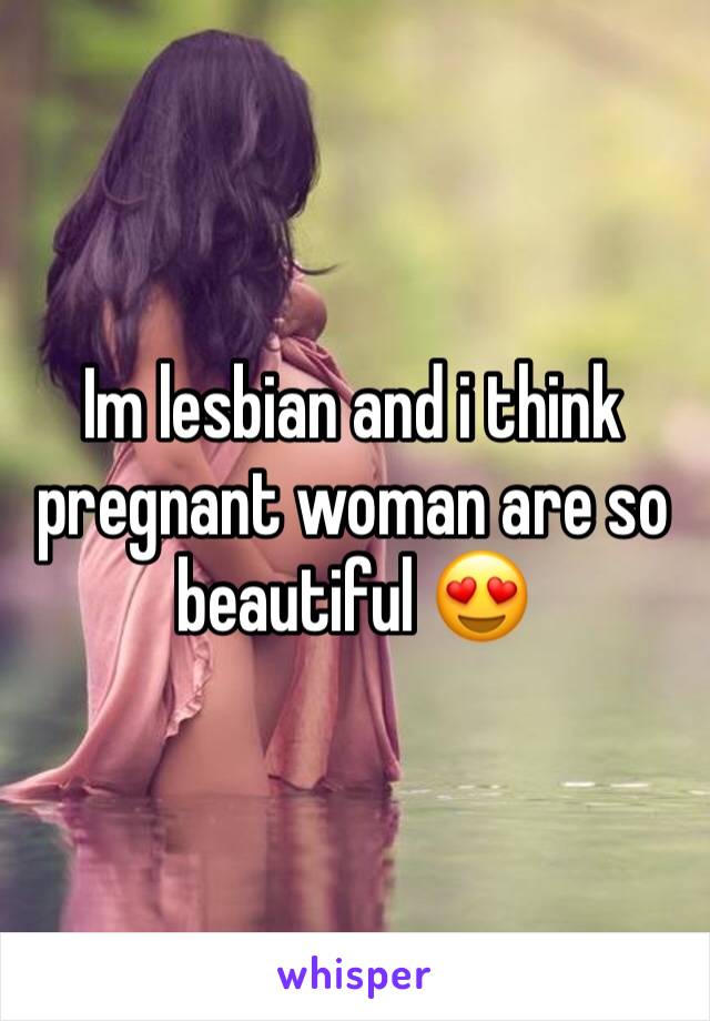 Im lesbian and i think pregnant woman are so beautiful 😍 