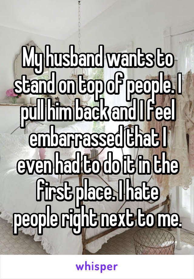 My husband wants to stand on top of people. I pull him back and I feel embarrassed that I even had to do it in the first place. I hate people right next to me.