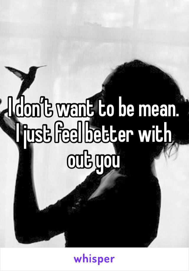 I don’t want to be mean. I just feel better with out you