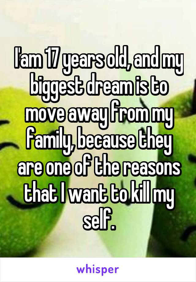 I'am 17 years old, and my biggest dream is to move away from my family, because they are one of the reasons that I want to kill my self.