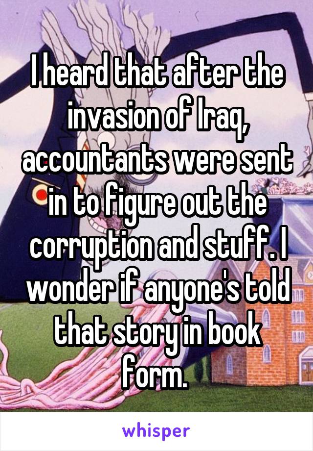 I heard that after the invasion of Iraq, accountants were sent in to figure out the corruption and stuff. I wonder if anyone's told that story in book form. 