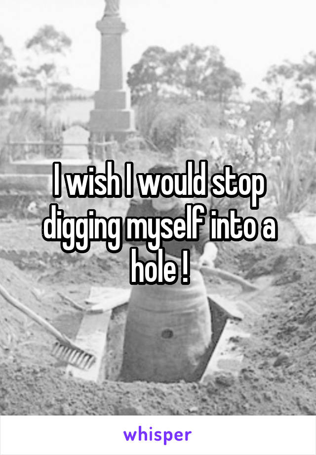 I wish I would stop digging myself into a hole !