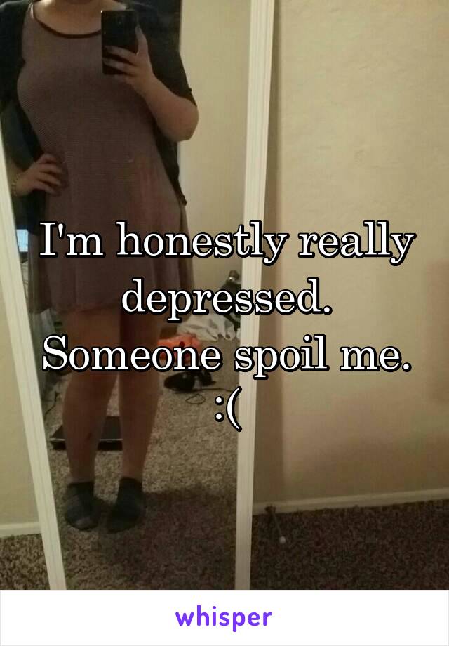 I'm honestly really depressed. Someone spoil me. :(