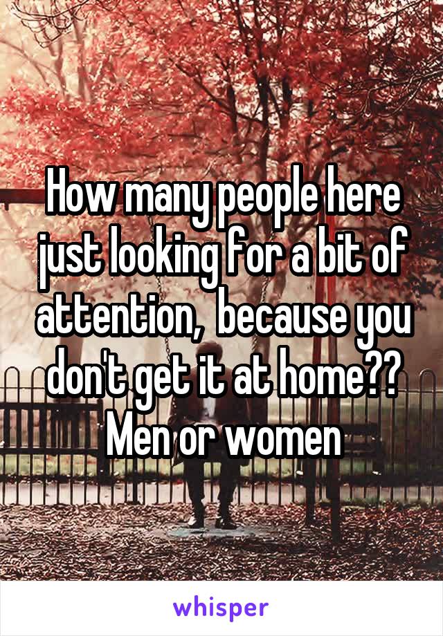 How many people here just looking for a bit of attention,  because you don't get it at home??
Men or women