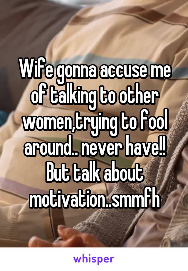 Wife gonna accuse me of talking to other women,trying to fool around.. never have!! But talk about motivation..smmfh