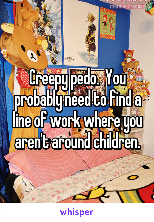 Creepy pedo.  You probably need to find a line of work where you aren't around children.