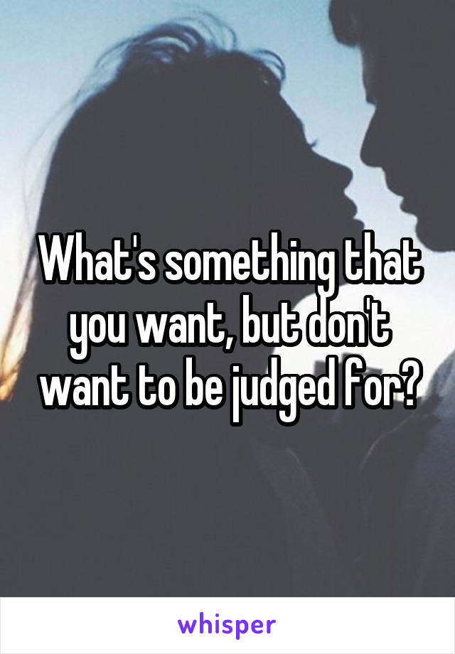 What's something that you want, but don't want to be judged for?