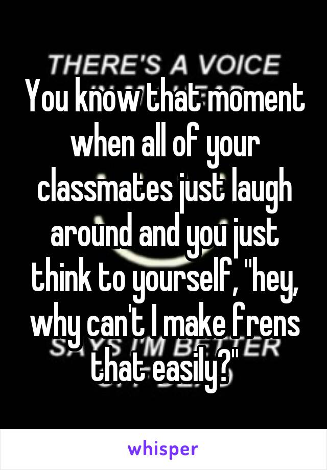 You know that moment when all of your classmates just laugh around and you just think to yourself, "hey, why can't I make frens that easily?"