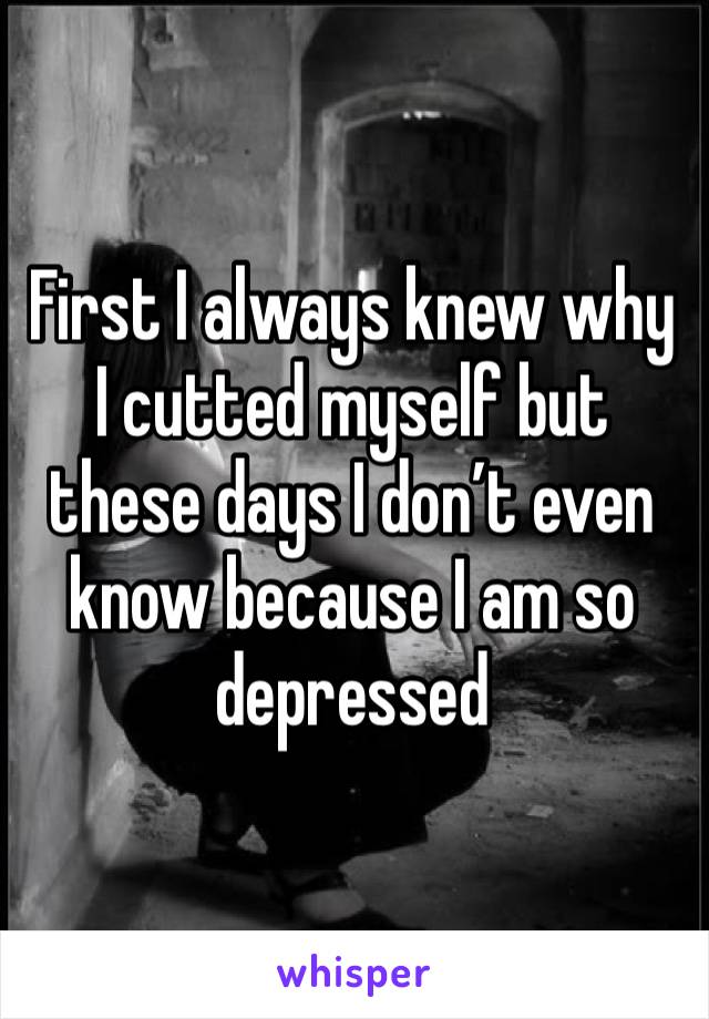 First I always knew why I cutted myself but these days I don’t even know because I am so depressed