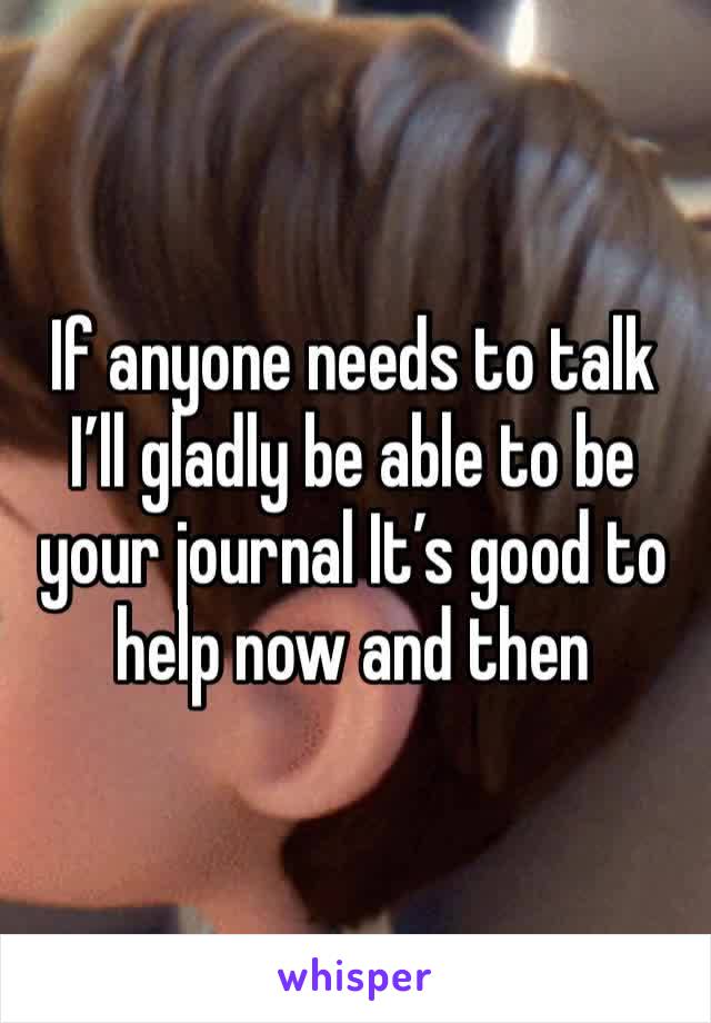 If anyone needs to talk I’ll gladly be able to be your journal It’s good to help now and then