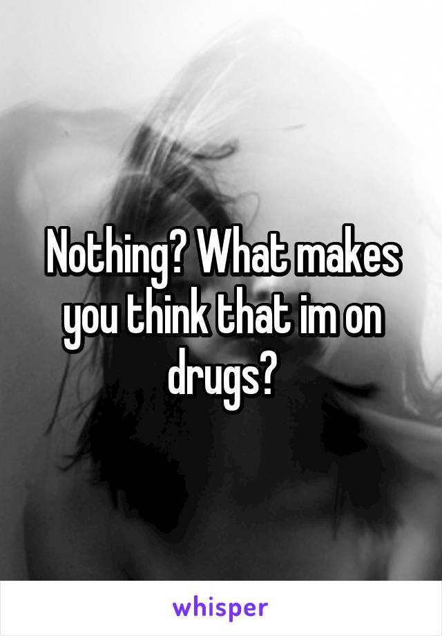 Nothing? What makes you think that im on drugs?