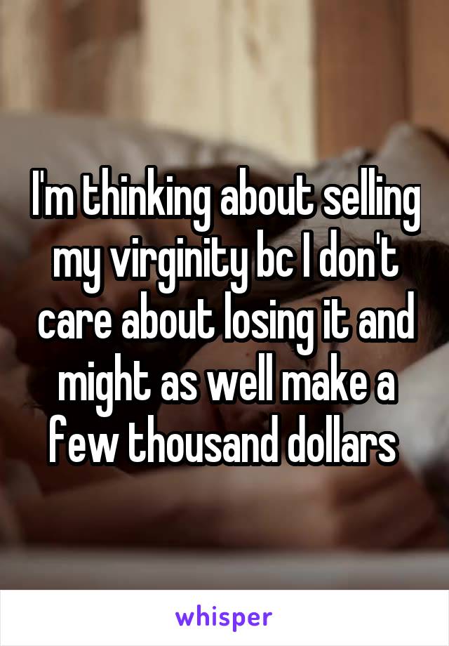 I'm thinking about selling my virginity bc I don't care about losing it and might as well make a few thousand dollars 