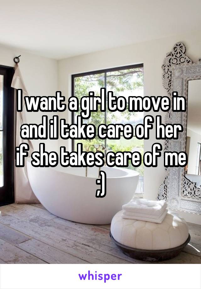 I want a girl to move in and il take care of her if she takes care of me ;)