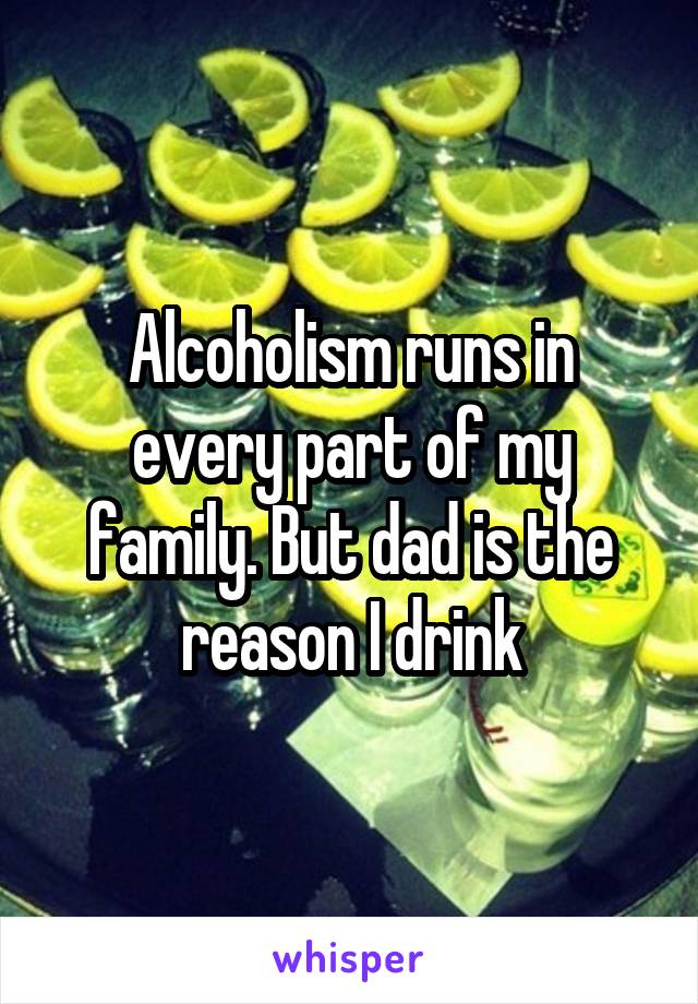 Alcoholism runs in every part of my family. But dad is the reason I drink