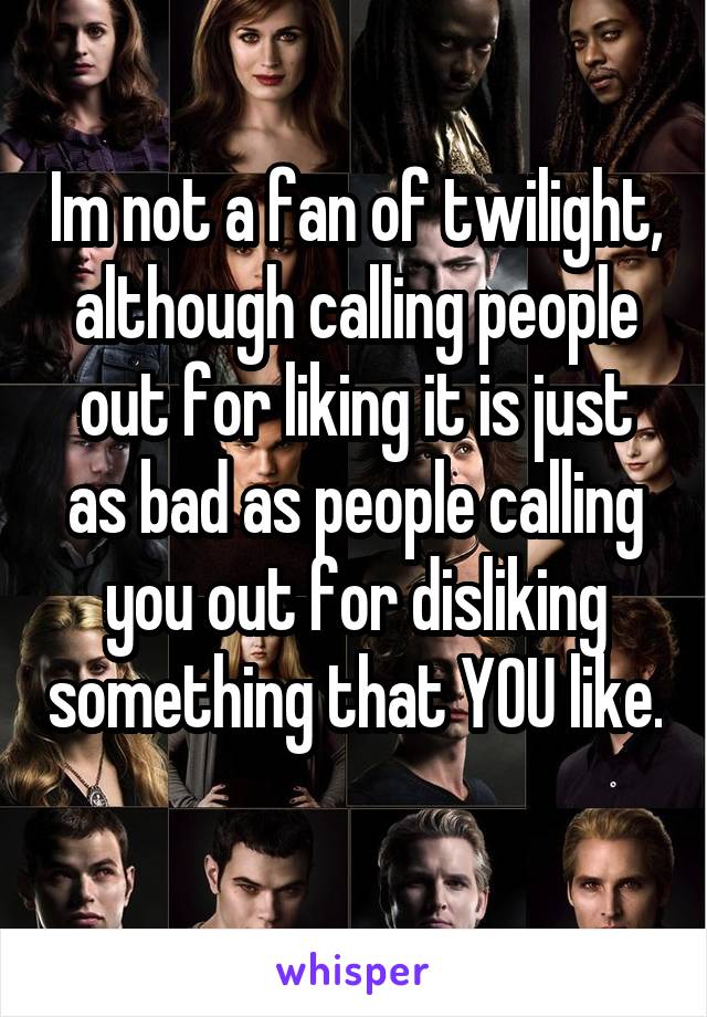 Im not a fan of twilight, although calling people out for liking it is just as bad as people calling you out for disliking something that YOU like. 