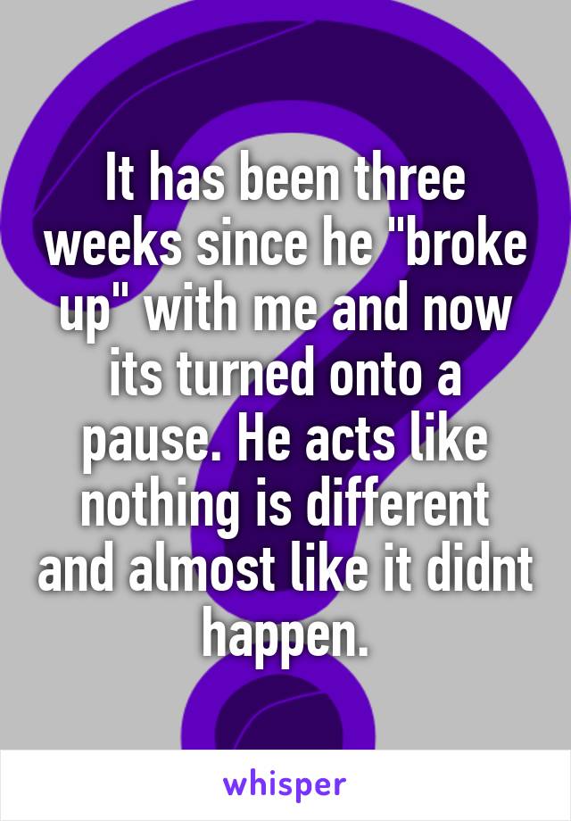 It has been three weeks since he "broke up" with me and now its turned onto a pause. He acts like nothing is different and almost like it didnt happen.