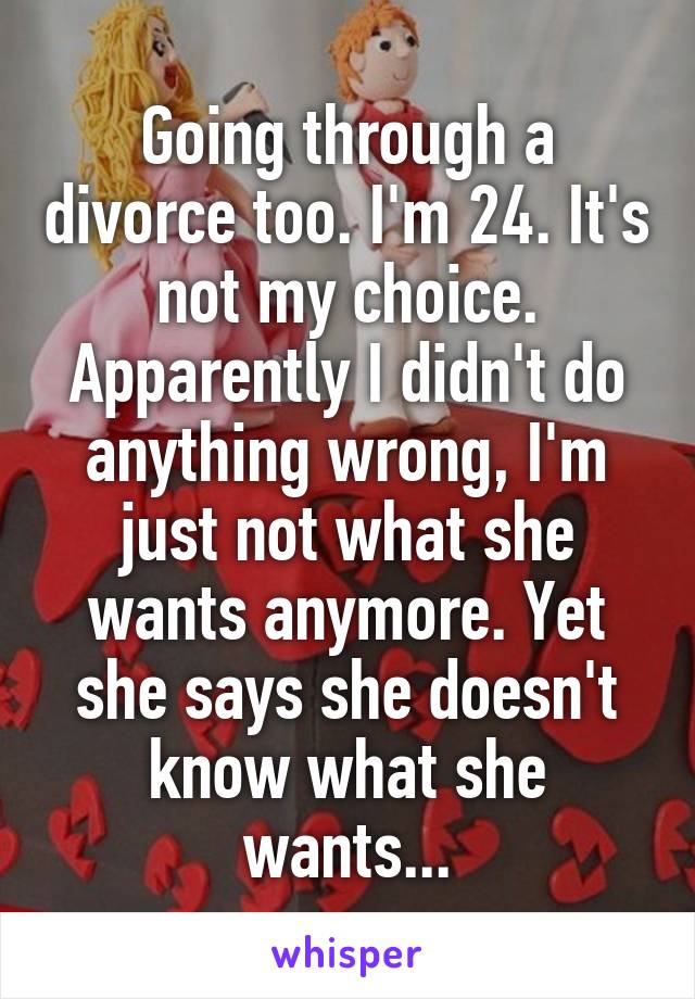 Going through a divorce too. I'm 24. It's not my choice. Apparently I didn't do anything wrong, I'm just not what she wants anymore. Yet she says she doesn't know what she wants...