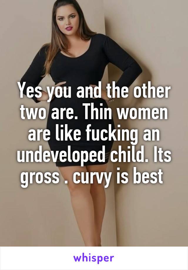 Yes you and the other two are. Thin women are like fucking an undeveloped child. Its gross . curvy is best 