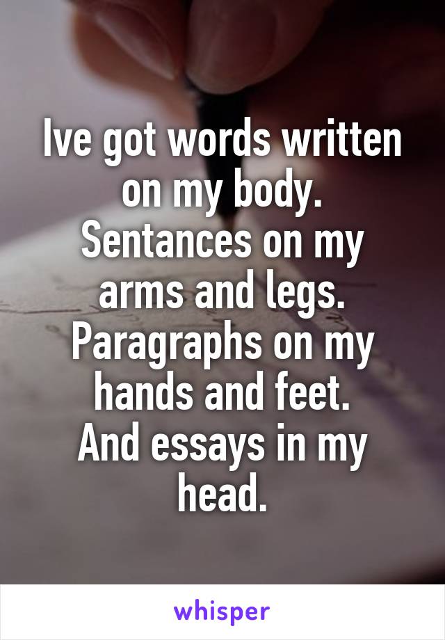 Ive got words written on my body.
Sentances on my arms and legs.
Paragraphs on my hands and feet.
And essays in my head.