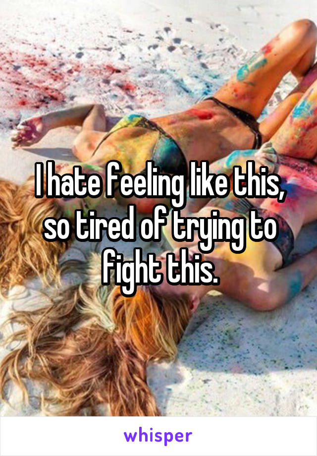 I hate feeling like this, so tired of trying to fight this.