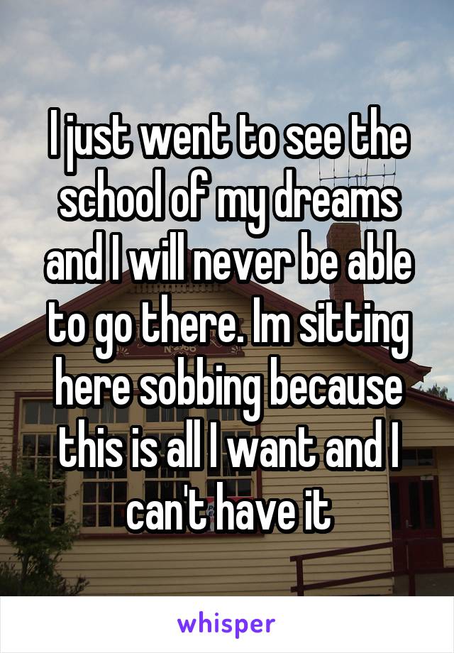 I just went to see the school of my dreams and I will never be able to go there. Im sitting here sobbing because this is all I want and I can't have it