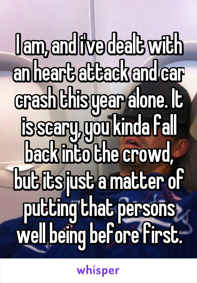 I am, and i've dealt with an heart attack and car crash this year alone. It is scary, you kinda fall back into the crowd, but its just a matter of putting that persons well being before first.