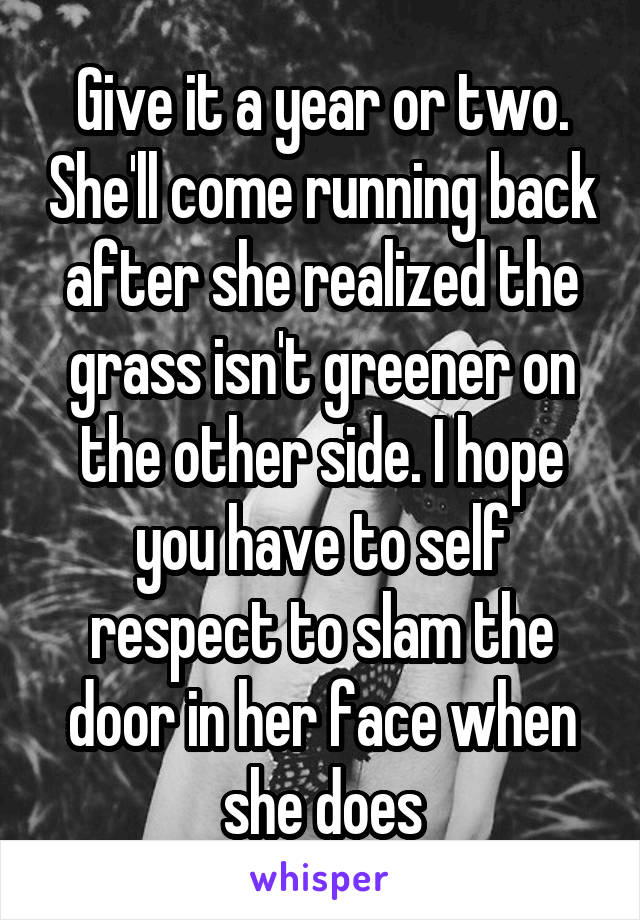 Give it a year or two. She'll come running back after she realized the grass isn't greener on the other side. I hope you have to self respect to slam the door in her face when she does
