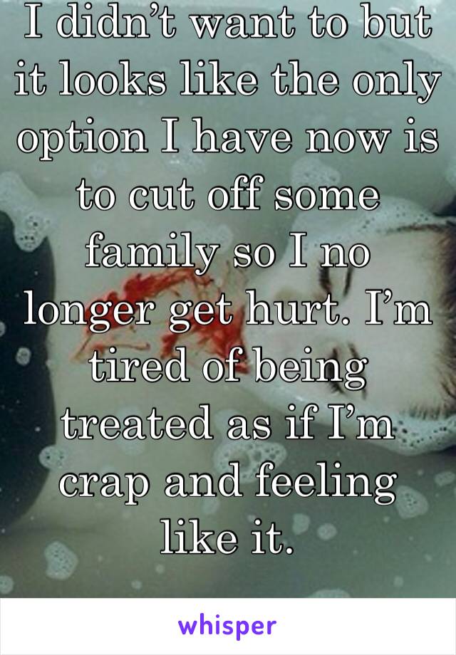 I didn’t want to but it looks like the only option I have now is to cut off some family so I no longer get hurt. I’m tired of being treated as if I’m crap and feeling like it.