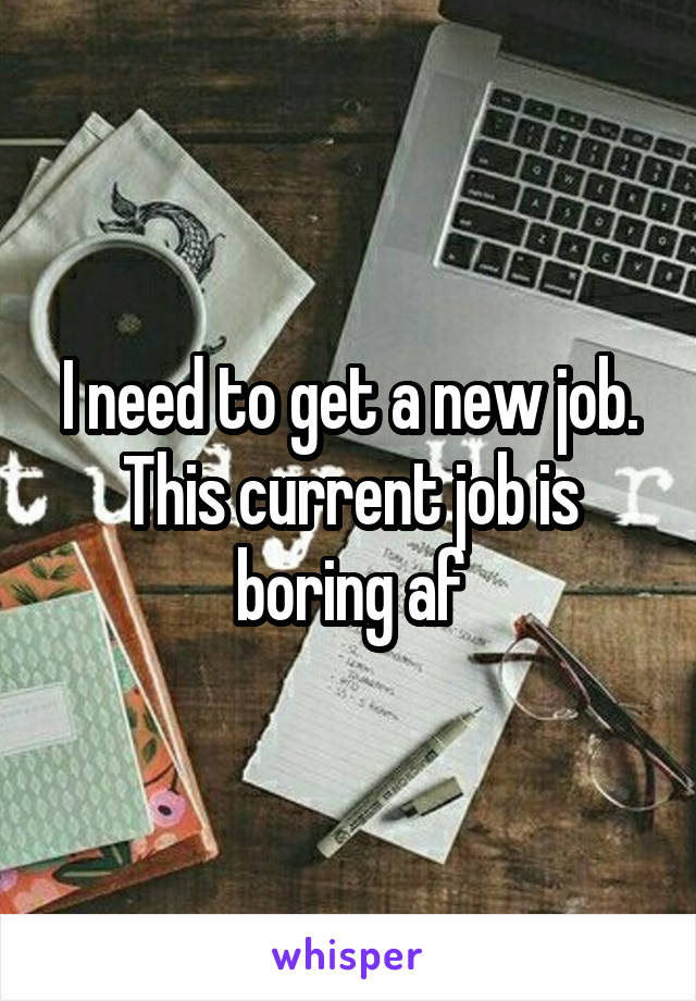 I need to get a new job. This current job is boring af