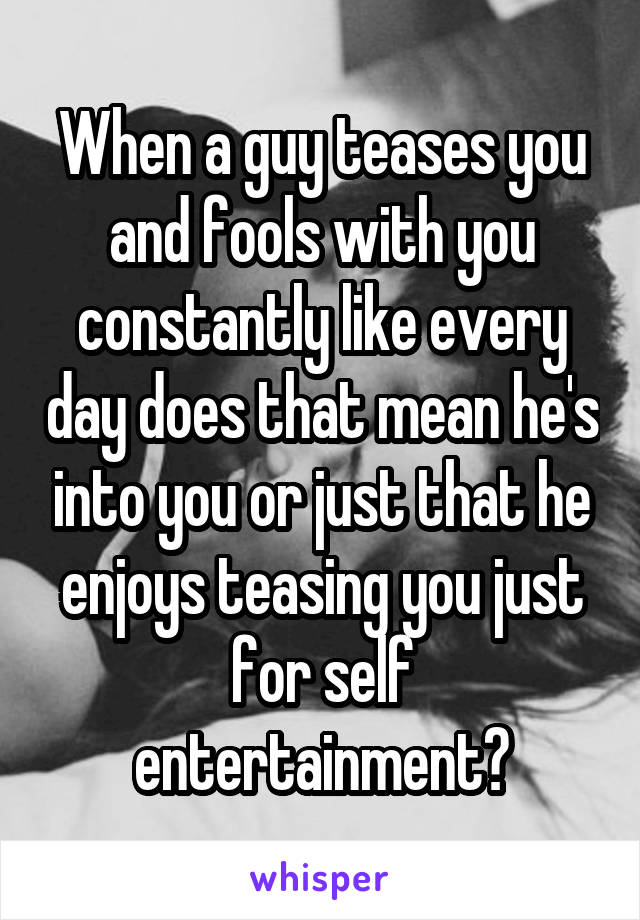 When a guy teases you and fools with you constantly like every day does that mean he's into you or just that he enjoys teasing you just for self entertainment?