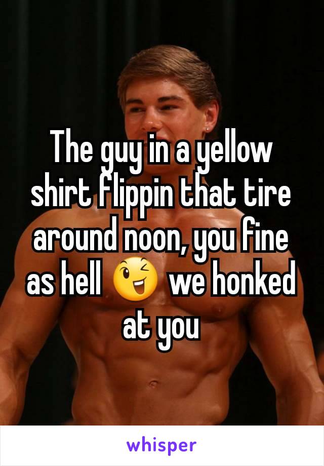 The guy in a yellow shirt flippin that tire around noon, you fine as hell 😉 we honked at you