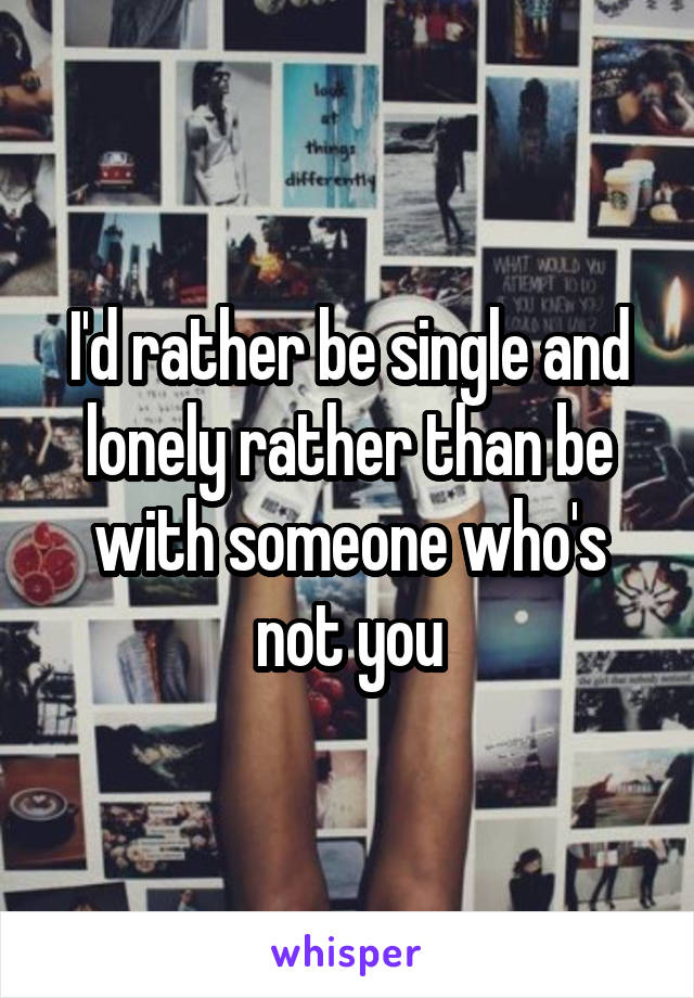 I'd rather be single and lonely rather than be with someone who's not you