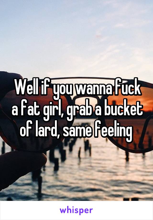 Well if you wanna fuck a fat girl, grab a bucket of lard, same feeling 