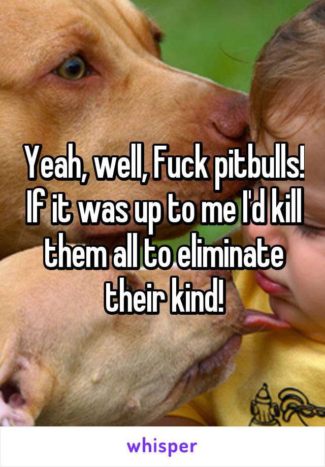 Yeah, well, Fuck pitbulls! If it was up to me I'd kill them all to eliminate their kind!