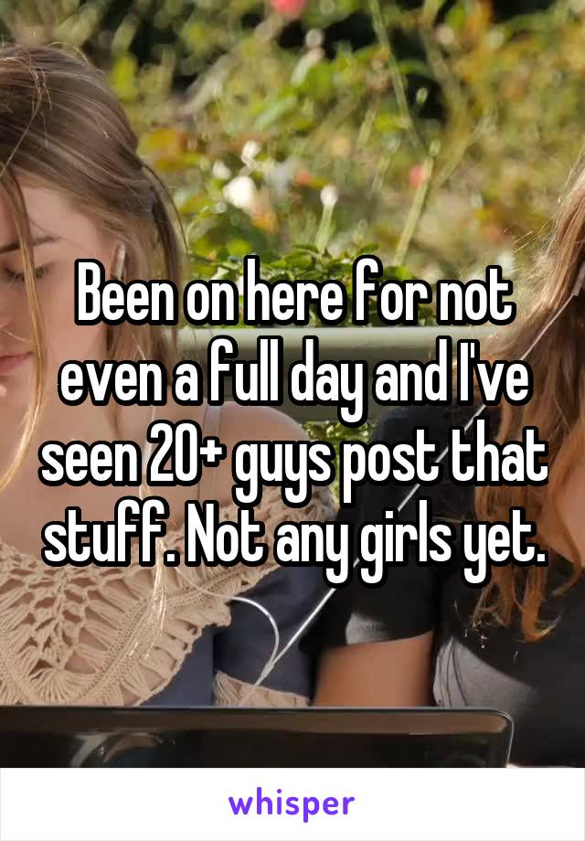 Been on here for not even a full day and I've seen 20+ guys post that stuff. Not any girls yet.