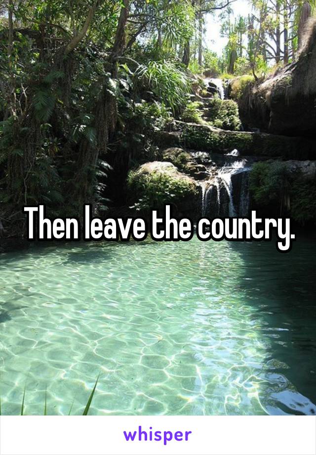 Then leave the country.