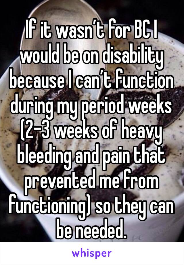 If it wasn’t for BC I would be on disability because I can’t function during my period weeks (2-3 weeks of heavy bleeding and pain that prevented me from functioning) so they can be needed.