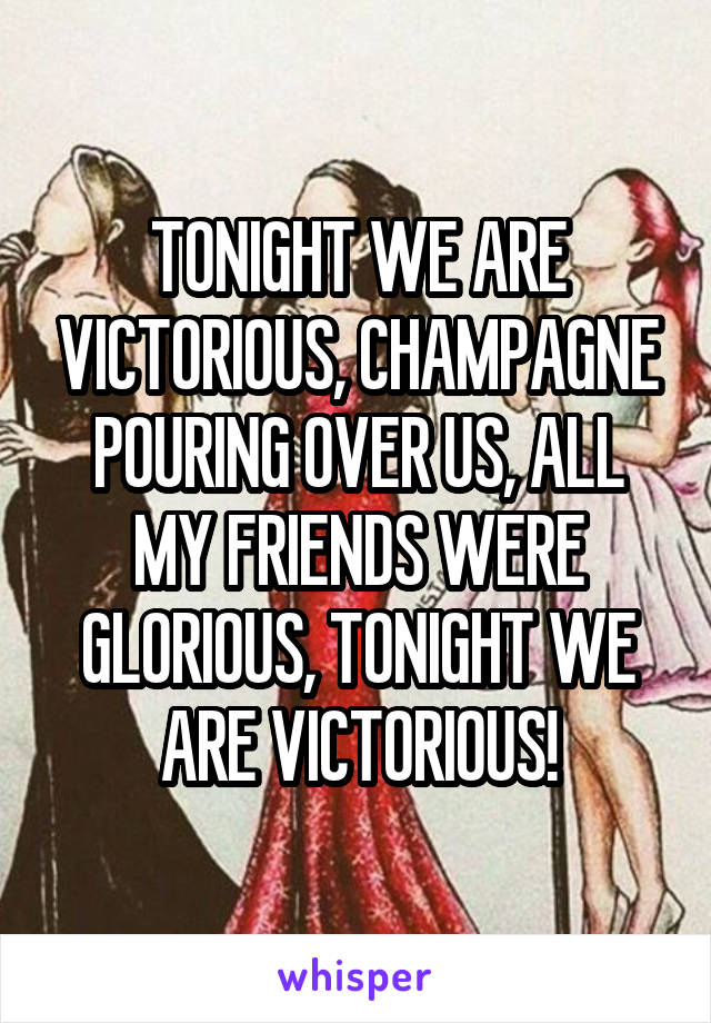 TONIGHT WE ARE VICTORIOUS, CHAMPAGNE POURING OVER US, ALL MY FRIENDS WERE GLORIOUS, TONIGHT WE ARE VICTORIOUS!