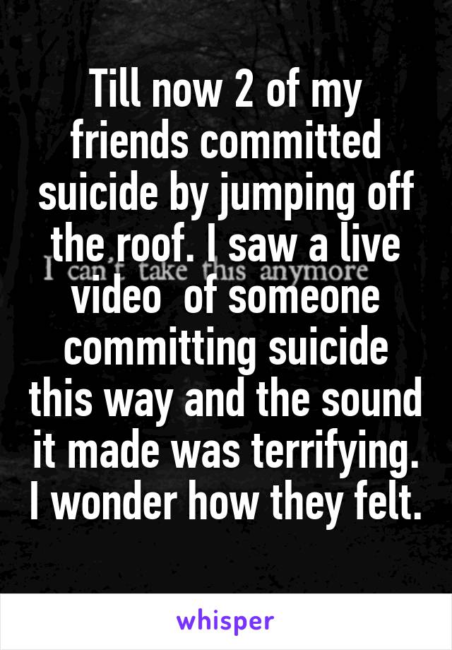 Till now 2 of my friends committed suicide by jumping off the roof. I saw a live video  of someone committing suicide this way and the sound it made was terrifying. I wonder how they felt. 