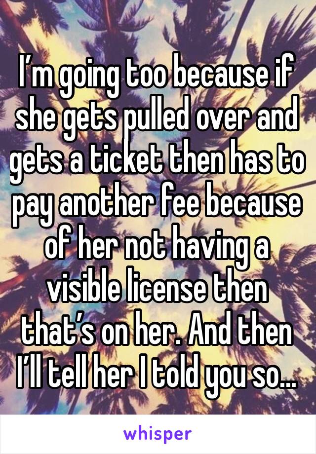 I’m going too because if she gets pulled over and gets a ticket then has to pay another fee because of her not having a visible license then that’s on her. And then I’ll tell her I told you so... 