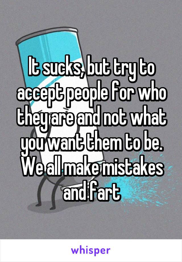 It sucks, but try to accept people for who they are and not what you want them to be. We all make mistakes and fart