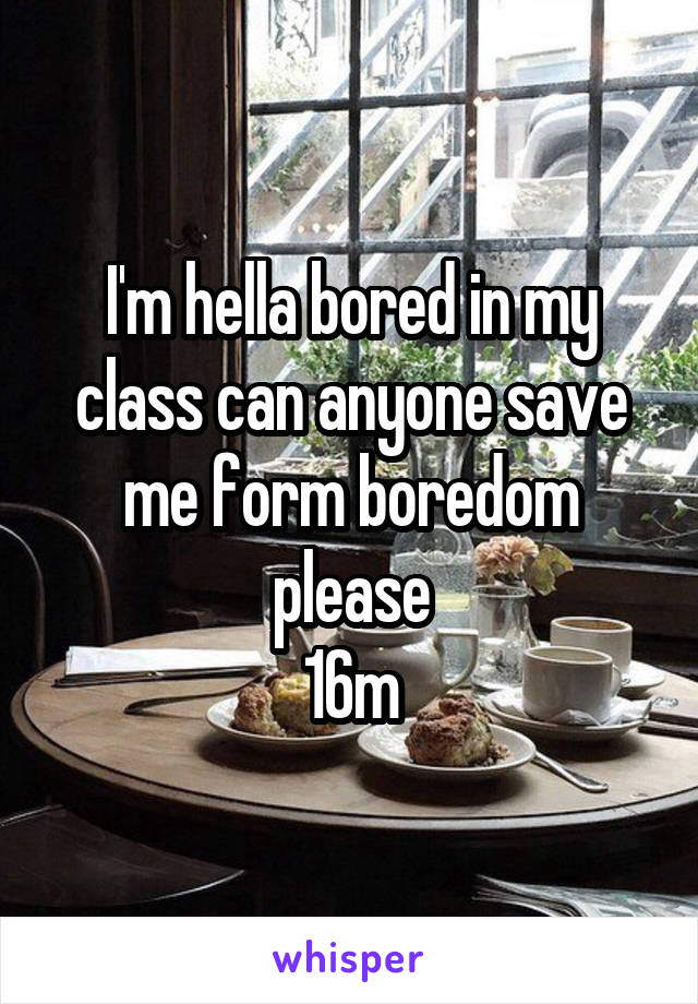 I'm hella bored in my class can anyone save me form boredom please
16m