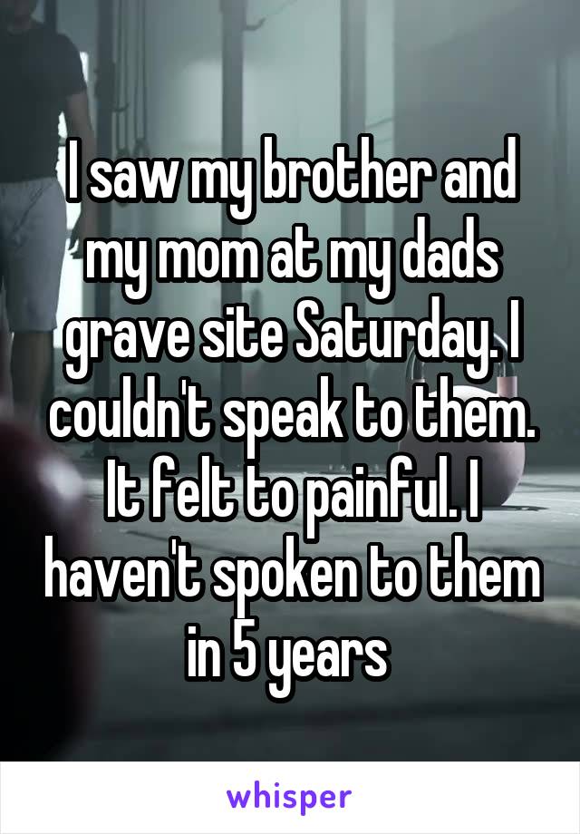 I saw my brother and my mom at my dads grave site Saturday. I couldn't speak to them. It felt to painful. I haven't spoken to them in 5 years 