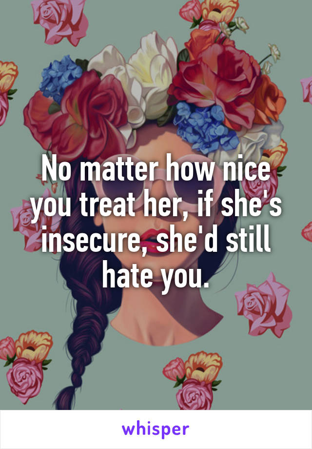 No matter how nice you treat her, if she's insecure, she'd still hate you.